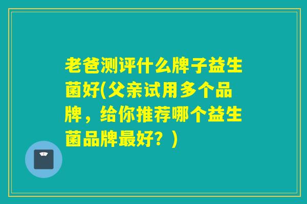 老爸测评什么牌子益生菌好(父亲试用多个品牌，给你推荐哪个益生菌品牌最好？)