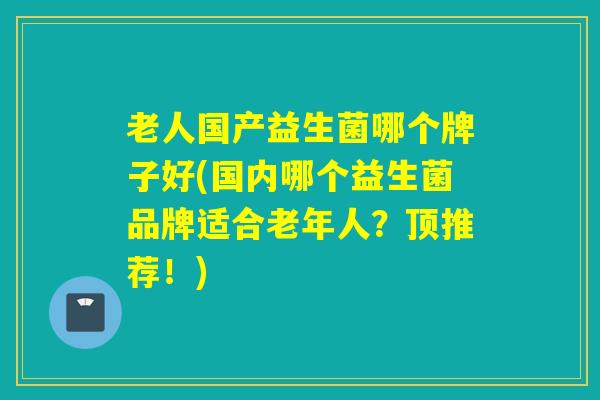 老人国产益生菌哪个牌子好(国内哪个益生菌品牌适合老年人？顶推荐！)