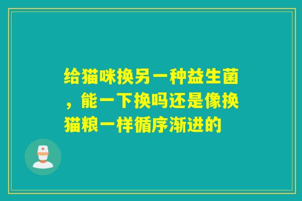 给猫咪换另一种益生菌，能一下换吗还是像换猫粮一样循序渐进的