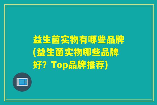 益生菌实物有哪些品牌(益生菌实物哪些品牌好？Top品牌推荐)