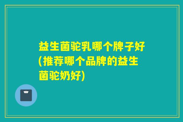 益生菌驼乳哪个牌子好(推荐哪个品牌的益生菌驼奶好)