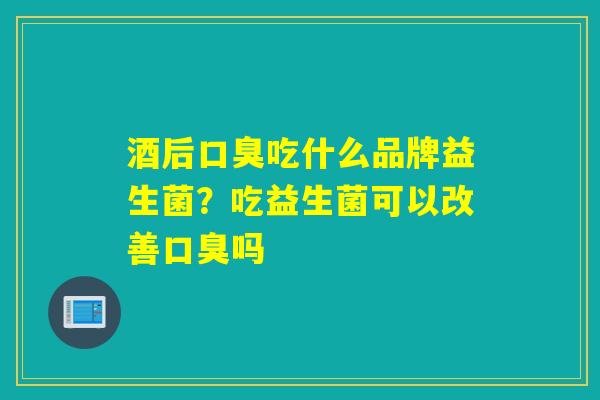 酒后口臭吃什么品牌益生菌？吃益生菌可以改善口臭吗