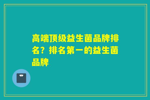 高端益生菌品牌排名?排名第一的益生菌品牌 高端益生菌品牌排名?排名第一的益生菌品牌