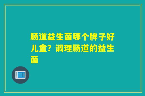 肠道益生菌哪个牌子好儿童？调理肠道的益生菌