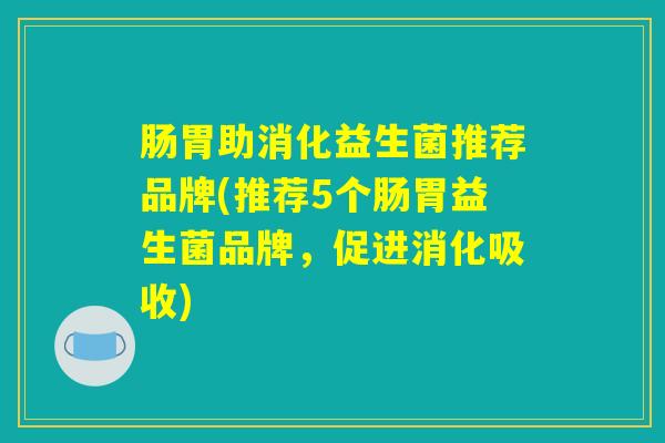肠胃助消化益生菌推荐品牌(推荐5个肠胃益生菌品牌，促进消化吸收)