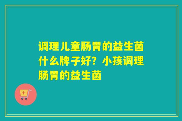 调理儿童肠胃的益生菌什么牌子好？小孩调理肠胃的益生菌