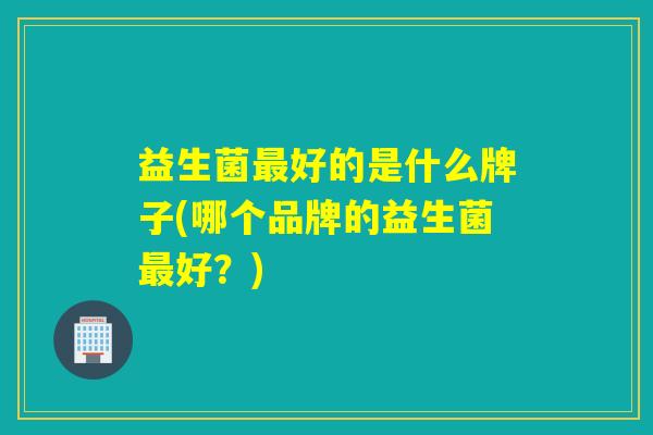 益生菌最好的是什么牌子(哪个品牌的益生菌最好？)
