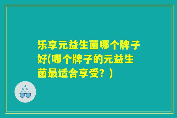 乐享元益生菌哪个牌子好(哪个牌子的元益生菌最适合享受？)