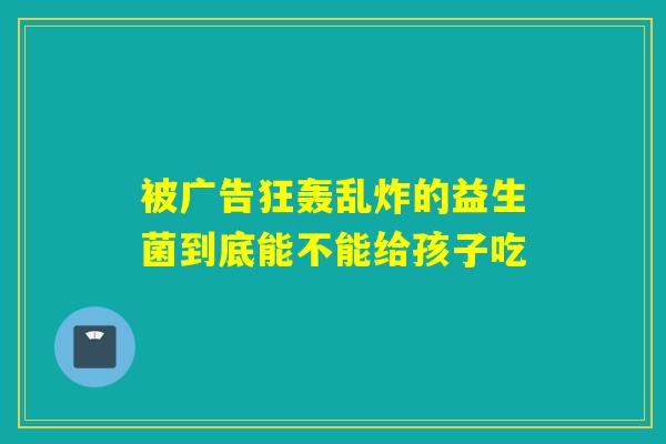 被广告狂轰乱炸的益生菌到底能不能给孩子吃