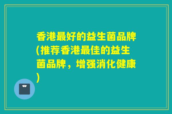 香港最好的益生菌品牌(推荐香港最佳的益生菌品牌，增强消化健康)