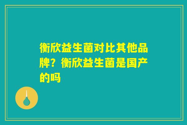 衡欣益生菌对比其他品牌？衡欣益生菌是国产的吗