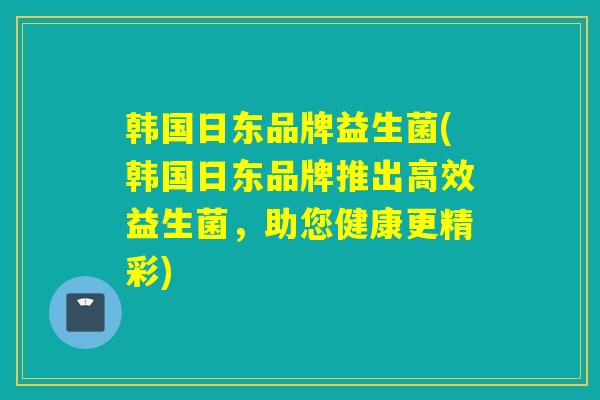 韩国日东品牌益生菌(韩国日东品牌推出高效益生菌，助您健康更精彩)