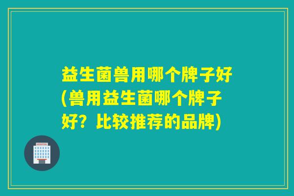益生菌兽用哪个牌子好(兽用益生菌哪个牌子好？比较推荐的品牌)