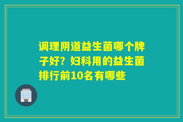 调理阴道益生菌哪个牌子好？妇科用的益生菌排行前10名有哪些