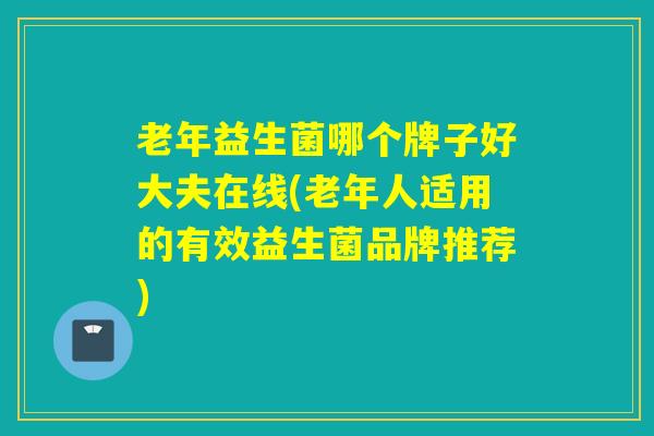 老年益生菌哪个牌子好大夫在线(老年人适用的有效益生菌品牌推荐)