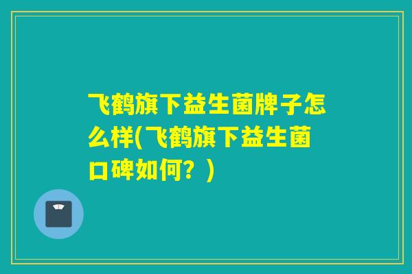 飞鹤旗下益生菌牌子怎么样(飞鹤旗下益生菌口碑如何？)