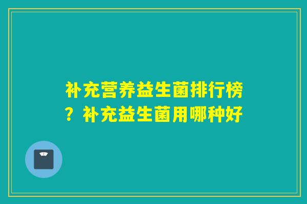 补充营养益生菌排行榜？补充益生菌用哪种好