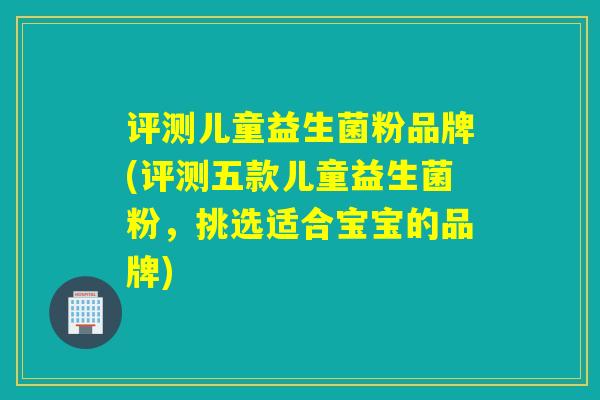评测儿童益生菌粉品牌(评测五款儿童益生菌粉，挑选适合宝宝的品牌)