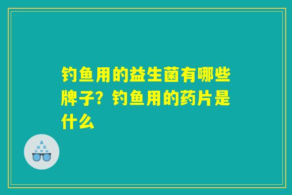 钓鱼用的益生菌有哪些牌子？钓鱼用的药片是什么