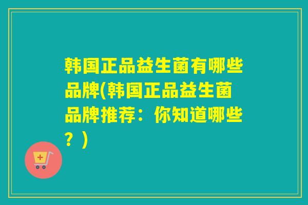 韩国正品益生菌有哪些品牌(韩国正品益生菌品牌推荐：你知道哪些？)