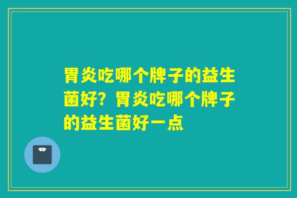 吃哪个牌子的益生菌好?吃哪个牌子的益生菌好一点 吃哪个牌子的益生菌好?吃哪个牌子的益生菌好一点