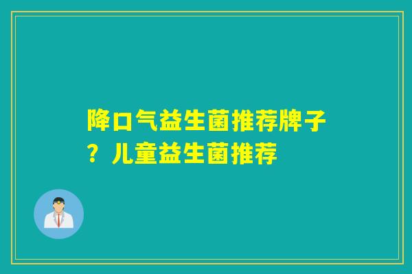 降口气益生菌推荐牌子？儿童益生菌推荐