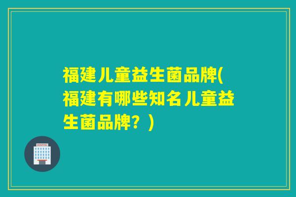 福建儿童益生菌品牌(福建有哪些知名儿童益生菌品牌？)