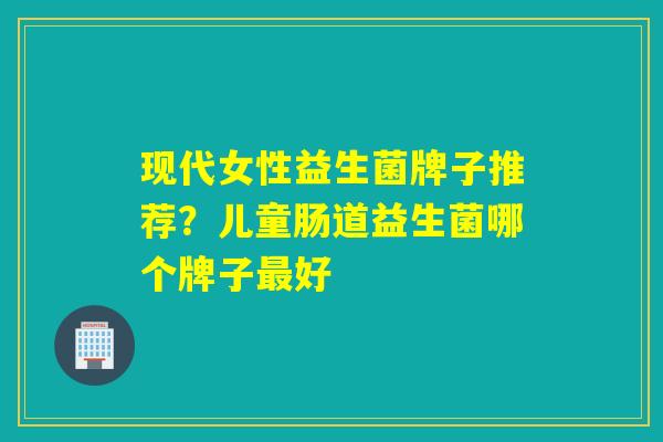 现代女性益生菌牌子推荐？儿童肠道益生菌哪个牌子最好