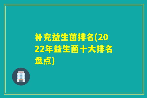 补充益生菌排名(2022年益生菌十大排名盘点)