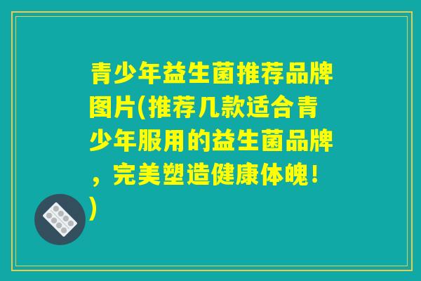 青少年益生菌推荐品牌图片(推荐几款适合青少年服用的益生菌品牌,完美塑造健康体魄!) 青少年益生菌推荐品牌图片(推荐几款适合青少年服用的益生菌品牌,完美塑造健康体魄!)