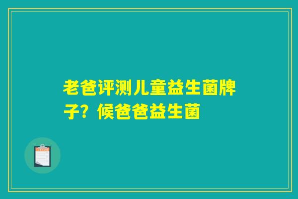 老爸评测儿童益生菌牌子?候爸爸益生菌 老爸评测儿童益生菌牌子?候爸爸益生菌