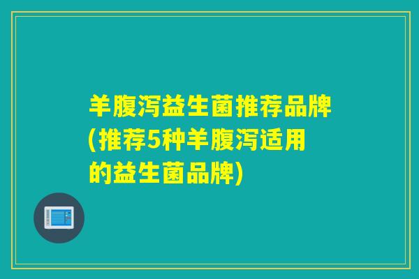 羊腹泻益生菌推荐品牌(推荐5种羊腹泻适用的益生菌品牌)