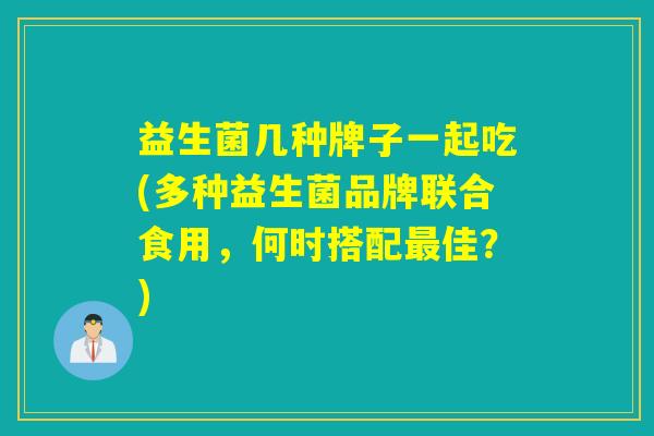 益生菌几种牌子一起吃(多种益生菌品牌联合食用,何时搭配佳?) 益生菌几种牌子一起吃(多种益生菌品牌联合食用,何时搭配佳?)