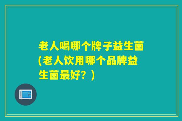 老人喝哪个牌子益生菌(老人饮用哪个品牌益生菌最好？)