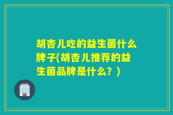 胡杏儿吃的益生菌什么牌子(胡杏儿推荐的益生菌品牌是什么？)