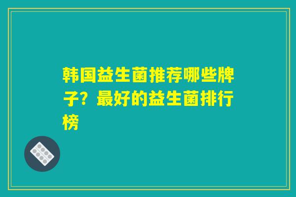 韩国益生菌推荐哪些牌子?好的益生菌排行榜 韩国益生菌推荐哪些牌子?好的益生菌排行榜