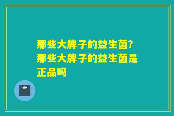 那些大牌子的益生菌？那些大牌子的益生菌是正品吗