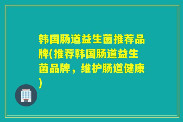 韩国肠道益生菌推荐品牌(推荐韩国肠道益生菌品牌，维护肠道健康)