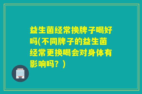 益生菌经常换牌子喝好吗(不同牌子的益生菌经常更换喝会对身体有影响吗?) 益生菌经常换牌子喝好吗(不同牌子的益生菌经常更换喝会对身体有影响吗?)