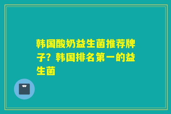 韩国酸奶益生菌推荐牌子?韩国排名第一的益生菌 韩国酸奶益生菌推荐牌子?韩国排名第一的益生菌
