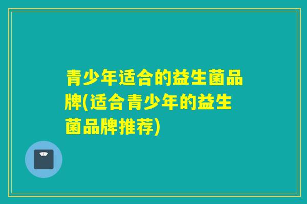 青少年适合的益生菌品牌(适合青少年的益生菌品牌推荐)