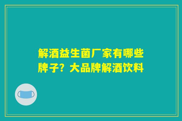 解酒益生菌厂家有哪些牌子？大品牌解酒饮料