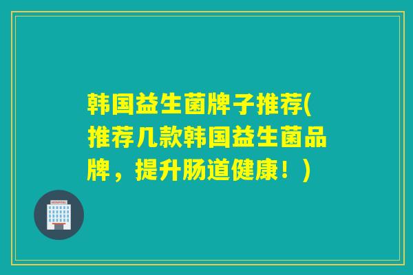 韩国益生菌牌子推荐(推荐几款韩国益生菌品牌，提升肠道健康！)