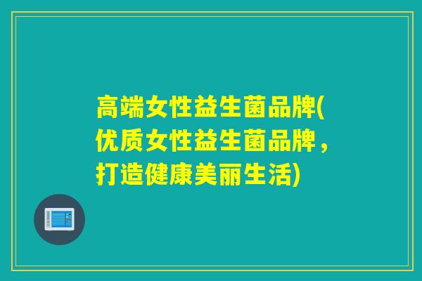 高端女性益生菌品牌(优质女性益生菌品牌，打造健康美丽生活)
