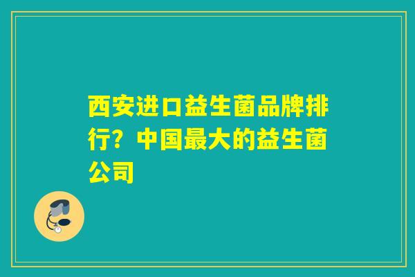 西安进口益生菌品牌排行？中国最大的益生菌公司