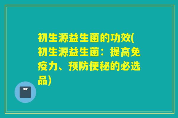初生源益生菌的功效(初生源益生菌：提高免疫力、预防便秘的必选品)