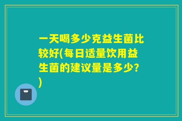 一天喝多少克益生菌比较好(每日适量饮用益生菌的建议量是多少？)
