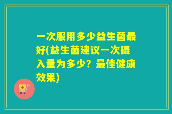 一次服用多少益生菌最好(益生菌建议一次摄入量为多少？最佳健康效果)