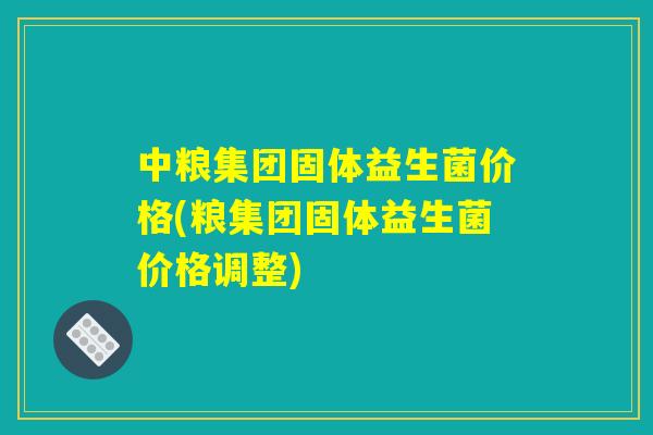中粮集团固体益生菌价格(粮集团固体益生菌价格调整)