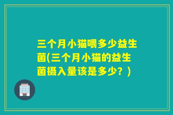 三个月小猫喂多少益生菌(三个月小猫的益生菌摄入量该是多少？)